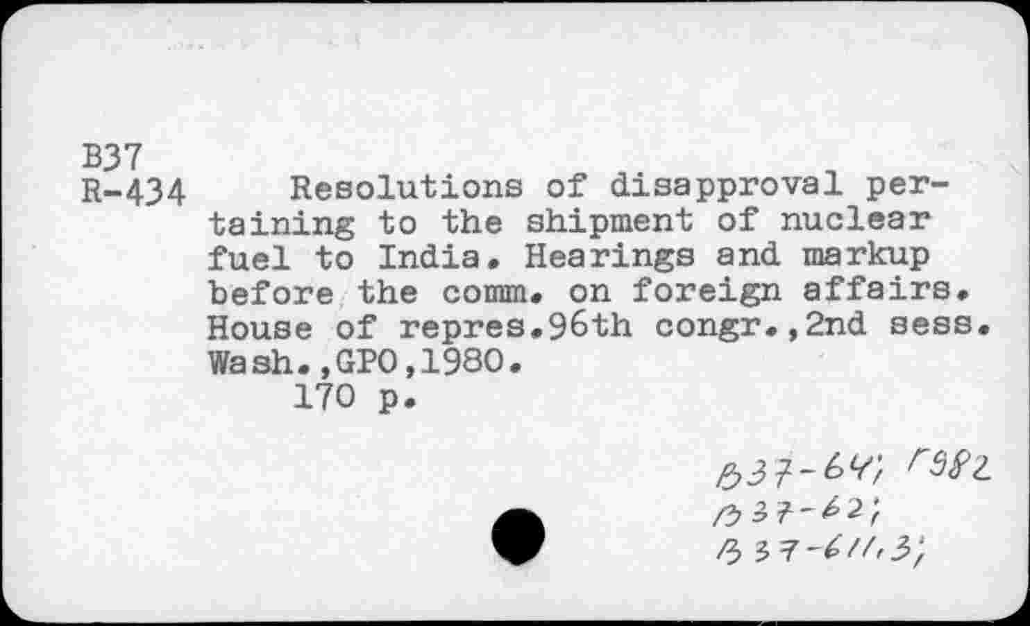 ﻿B37
r-434 Resolutions of disapproval pertaining to the shipment of nuclear fuel to India. Hearings and markup before the comm, on foreign affairs. House of repres.9&th congr.,2nd sess. Wash.,GPO,1980.
170 p.
6 3 7-^/A3/